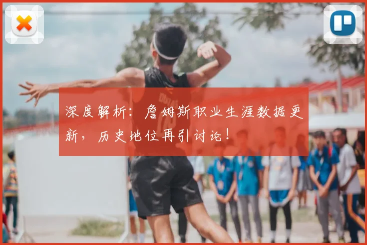 深度解析：詹姆斯职业生涯数据更新，历史地位再引讨论！