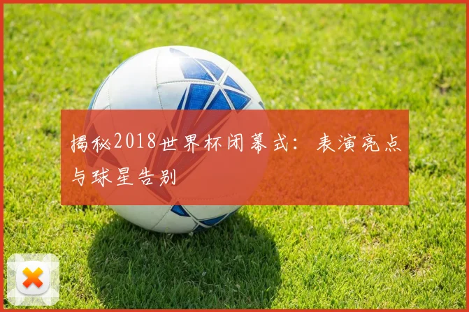 揭秘2018世界杯闭幕式：表演亮点与球星告别