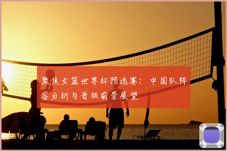 聚焦女篮世界杯预选赛：中国队阵容分析与晋级前景展望
