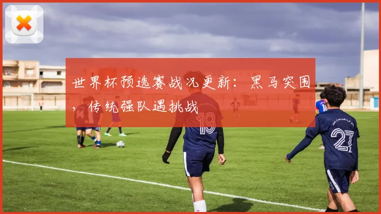 世界杯预选赛战况更新：黑马突围，传统强队遇挑战