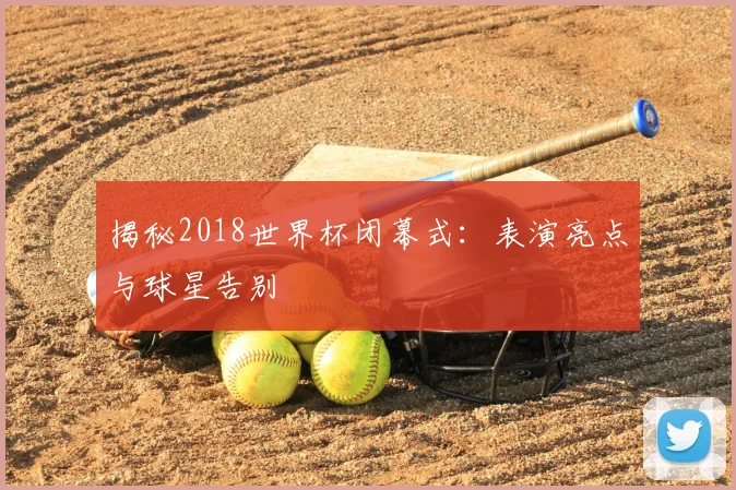 揭秘2018世界杯闭幕式：表演亮点与球星告别